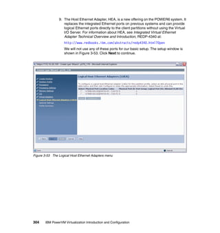 304 IBM PowerVM Virtualization Introduction and Configuration
9. The Host Ethernet Adapter, HEA, is a new offering on the POWER6 system. It
replaces the integrated Ethernet ports on previous systems and can provide
logical Ethernet ports directly to the client partitions without using the Virtual
I/O Server. For information about HEA, see Integrated Virtual Ethernet
Adapter Technical Overview and Introduction, REDP-4340 at:
http://www.redbooks.ibm.com/abstracts/redp4340.html?Open
We will not use any of these ports for our basic setup. The setup window is
shown in Figure 3-53. Click Next to continue.
Figure 3-53 The Logical Host Ethernet Adapters menu
 