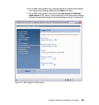 Chapter 3. Setting up virtualization: The basics 305
10.For an IBM i client partition only, optionally specify any OptiConnect settings
in the OptiConnect Settings dialog and click Next to continue.
11.For an IBM i client partition only, specify the Load source and Alternate
restart device (D-IPL device, in this example the virtual DVD device) adapter
settings and optionally change the Console settings as shown in Figure 3-54.
Figure 3-54 IBM i tagged I/O settings dialog
 