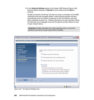306 IBM PowerVM Virtualization Introduction and Configuration
12.In the Optional Settings dialog of the Create LPAR Wizard (Figure 3-55),
keep the default selection of Normal for boot modes and click Next to
continue.
“Enable connection monitoring” will alert any drop in connection to the HMC.
“Automatic start with managed system” means that the partition will start
automatically when the system is powered on with the Partition auto start
option (selected at power-on). “Enable redundant error path reporting” allows
for call-home error messages to be sent through the private network in case
of open network failure.
Figure 3-55 The Optional Settings menu
Important: Enable redundant error path reporting must not be set for
partitions that will be moved using Partition Mobility.
 