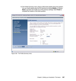 Chapter 3. Setting up virtualization: The basics 307
13.The Profile Summary menu (Figure 3-56) shows details about the partition.
You can check details about the I/O devices by clicking Details or clicking
Back to go back and modify any of the previous settings. Click Finish to
complete the creation of the client partition.
Figure 3-56 The Profile Summary menu
 