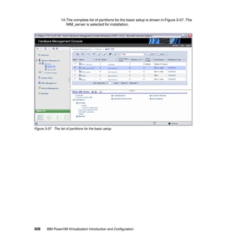 308 IBM PowerVM Virtualization Introduction and Configuration
14.The complete list of partitions for the basic setup is shown in Figure 3-57. The
NIM_server is selected for installation.
Figure 3-57 The list of partitions for the basic setup
 