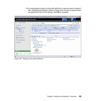 Chapter 3. Setting up virtualization: The basics 309
15.It is best practice to back up the profile definition in case you want to restore it
later. Activating the backup is shown in Figure 3-58. A menu is opened where
you specify the name of the backup. Click OK to complete.
Figure 3-58 Backing up the profile definitions
 