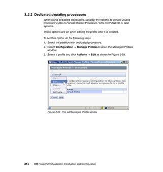 310 IBM PowerVM Virtualization Introduction and Configuration
3.3.2 Dedicated donating processors
When using dedicated processors, consider the options to donate unused
processor cycles to Virtual Shared Processor Pools on POWER6 or later
systems.
These options are set when editing the profile after it is created.
To set this option, do the following steps:
1. Select the partition with dedicated processors.
2. Select Configuration  Manage Profiles to open the Managed Profiles
window.
3. Select a profile and click Actions  Edit as shown in Figure 3-59.
Figure 3-59 The edit Managed Profile window
 