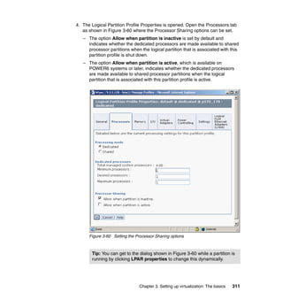 Chapter 3. Setting up virtualization: The basics 311
4. The Logical Partition Profile Properties is opened. Open the Processors tab
as shown in Figure 3-60 where the Processor Sharing options can be set.
– The option Allow when partition is inactive is set by default and
indicates whether the dedicated processors are made available to shared
processor partitions when the logical partition that is associated with this
partition profile is shut down.
– The option Allow when partition is active, which is available on
POWER6 systems or later, indicates whether the dedicated processors
are made available to shared processor partitions when the logical
partition that is associated with this partition profile is active.
Figure 3-60 Setting the Processor Sharing options
Tip: You can get to the dialog shown in Figure 3-60 while a partition is
running by clicking LPAR properties to change this dynamically.
 