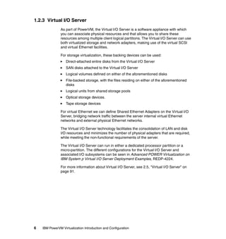 6 IBM PowerVM Virtualization Introduction and Configuration
1.2.3 Virtual I/O Server
As part of PowerVM, the Virtual I/O Server is a software appliance with which
you can associate physical resources and that allows you to share these
resources among multiple client logical partitions. The Virtual I/O Server can use
both virtualized storage and network adapters, making use of the virtual SCSI
and virtual Ethernet facilities.
For storage virtualization, these backing devices can be used:
Direct-attached entire disks from the Virtual I/O Server
SAN disks attached to the Virtual I/O Server
Logical volumes defined on either of the aforementioned disks
File-backed storage, with the files residing on either of the aforementioned
disks
Logical units from shared storage pools
Optical storage devices.
Tape storage devices
For virtual Ethernet we can define Shared Ethernet Adapters on the Virtual I/O
Server, bridging network traffic between the server internal virtual Ethernet
networks and external physical Ethernet networks.
The Virtual I/O Server technology facilitates the consolidation of LAN and disk
I/O resources and minimizes the number of physical adapters that are required,
while meeting the non-functional requirements of the server.
The Virtual I/O Server can run in either a dedicated processor partition or a
micro-partition. The different configurations for the Virtual I/O Server and
associated I/O subsystems can be seen in Advanced POWER Virtualization on
IBM System p Virtual I/O Server Deployment Examples, REDP-4224.
For more information about Virtual I/O Server, see 2.5, “Virtual I/O Server” on
page 91.
 