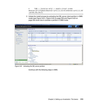 Chapter 3. Setting up virtualization: The basics 313
# T180 -- (xstation only) -- enable virtual screen
dbserver:bf=/tftpboot/dbserver:ip=9.3.5.113:ht=ethernet:sa=9.3.5.197
:sm=255.255.254.0:
2. Initiate the install process by activating the DB_server client partition in SMS
mode (see Figure 3-61). Figure 3-22 on page 249 and Figure 3-23 on
page 250 show how to activate a partition in SMS mode.
Figure 3-61 Activating the DB_server partition
Continue with the following steps in SMS.
 