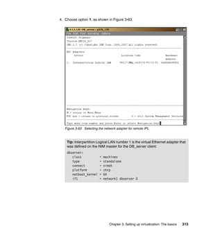 Chapter 3. Setting up virtualization: The basics 315
4. Choose option 1, as shown in Figure 3-63.
Figure 3-63 Selecting the network adapter for remote IPL
Tip: Interpartition Logical LAN number 1 is the virtual Ethernet adapter that
was defined on the NIM master for the DB_server client:
dbserver:
class = machines
type = standalone
connect = nimsh
platform = chrp
netboot_kernel = 64
if1 = network1 dbserver 0
 