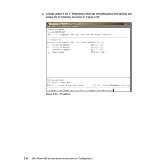 316 IBM PowerVM Virtualization Introduction and Configuration
5. Choose option 1 for IP Parameters, then go through each of the options and
supply the IP address, as shown in Figure 3-64.
Figure 3-64 IP settings
 