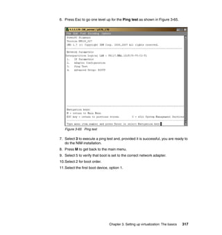 Chapter 3. Setting up virtualization: The basics 317
6. Press Esc to go one level up for the Ping test as shown in Figure 3-65.
Figure 3-65 Ping test
7. Select 3 to execute a ping test and, provided it is successful, you are ready to
do the NIM installation.
8. Press M to get back to the main menu.
9. Select 5 to verify that boot is set to the correct network adapter.
10.Select 2 for boot order.
11.Select the first boot device, option 1.
 
