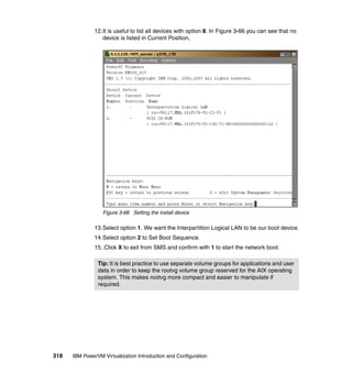 318 IBM PowerVM Virtualization Introduction and Configuration
12.It is useful to list all devices with option 8. In Figure 3-66 you can see that no
device is listed in Current Position.
Figure 3-66 Setting the install device
13.Select option 1. We want the Interpartition Logical LAN to be our boot device.
14.Select option 2 to Set Boot Sequence.
15..Click X to exit from SMS and confirm with 1 to start the network boot.
Tip: It is best practice to use separate volume groups for applications and user
data in order to keep the rootvg volume group reserved for the AIX operating
system. This makes rootvg more compact and easier to manipulate if
required.
 