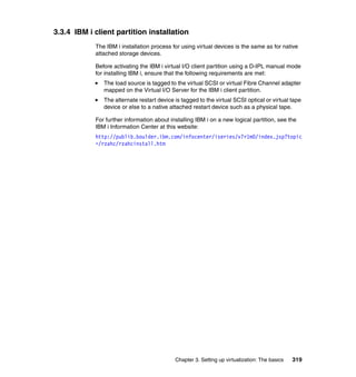 Chapter 3. Setting up virtualization: The basics 319
3.3.4 IBM i client partition installation
The IBM i installation process for using virtual devices is the same as for native
attached storage devices.
Before activating the IBM i virtual I/O client partition using a D-IPL manual mode
for installing IBM i, ensure that the following requirements are met:
The load source is tagged to the virtual SCSI or virtual Fibre Channel adapter
mapped on the Virtual I/O Server for the IBM i client partition.
The alternate restart device is tagged to the virtual SCSI optical or virtual tape
device or else to a native attached restart device such as a physical tape.
For further information about installing IBM i on a new logical partition, see the
IBM i Information Center at this website:
http://publib.boulder.ibm.com/infocenter/iseries/v7r1m0/index.jsp?topic
=/rzahc/rzahcinstall.htm
 