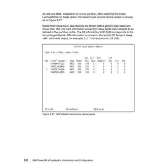 320 IBM PowerVM Virtualization Introduction and Configuration
As with any IBM i installation on a new partition, after selecting the Install
Licensed Internal Code option, the Select Load Source Device screen is shown
as in Figure 3-67.
Notice that virtual SCSI disk devices are shown with a generic type 6B22 and
model 050. The Sys Card information shows the virtual SCSI client adapter ID as
defined in the partition profile. The Ctl information XOR 0x80 corresponds to the
virtual target device LUN information as shown in the Virtual I/O Server’s lsmap
-all command output, for example, Ctl 1 corresponds to LUN 0x81.
Figure 3-67 IBM i Select load source device panel
Select Load Source Device
Type 1 to select, press Enter.
Sys Sys I/O I/O
Opt Serial Number Type Model Bus Card Adapter Bus Ctl Dev
YAP8GVNPCU7Z 6B22 050 255 21 0 0 4 0
Y8VG3JUGRKLD 6B22 050 255 21 0 0 2 0
1 Y9UCTLXBVQ9G 6B22 050 255 21 0 0 1 0
YW9FPXR5X759 6B22 050 255 21 0 0 3 0
F3=Exit F5=Refresh F12=Cancel
 