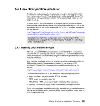 Chapter 3. Setting up virtualization: The basics 321
3.4 Linux client partition installation
The following sections describe how to install Linux on a client partition either
from the network or from a Virtual Media Library on the Virtual I/O Server. The
Virtual Media Library installation is faster than a physical DVD media and it is
simple to set up.
To install RHEL 5 and older releases on multipath devices, the dm-multipath
driver must be loaded with the kernel boot prompt parameter mpath. This is not
required for RHEL 6 and SLES installations. For SLES 10 multipath installations
see this website
http://www.novell.com/documentation/sles10/stor_admin/?page=/documentat
ion/sles10/stor_admin/data/mpiotools.html
3.4.1 Installing Linux from the network
Although Linux on POWER can be installed from CD or DVD in a virtualized
environment, you normally use network installation. A Linux installation can be
fully automated and run unattended using the distribution-specific tools such as
autoyast or kickstart.
After the initial installation, additional service and productivity tools provided by
IBM must be installed. These tools are required for the dynamic LPAR
functionality. You can find the tools and the installation instructions at this
website:
http://www.software.ibm.com/webapp/set2/sas/f/lopdiags/home.html
Linux network installation on POWER requires the following components:
BOOTP or DHCP server to answer BOOTP requests
TFTP server to provide the boot file
NFS, FTP, or HTTP server to provide the installation files repository
Optional kickstart or autoyast file for unattended automated installation
These components are usually located on the same server. As installation server
you can use an AIX server (for example, a NIM server) or a Linux server used for
other Linux installations.
Important: You might have configuration issues if performing an RHEL
installation on a single path device and configuring multipath in a later stage
for the installed device.
 