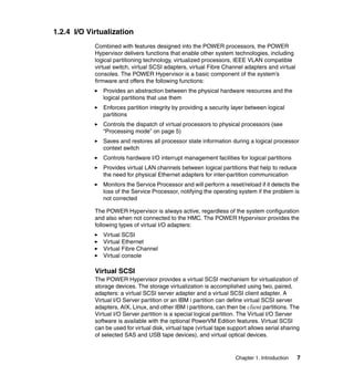 Chapter 1. Introduction 7
1.2.4 I/O Virtualization
Combined with features designed into the POWER processors, the POWER
Hypervisor delivers functions that enable other system technologies, including
logical partitioning technology, virtualized processors, IEEE VLAN compatible
virtual switch, virtual SCSI adapters, virtual Fibre Channel adapters and virtual
consoles. The POWER Hypervisor is a basic component of the system’s
firmware and offers the following functions:
Provides an abstraction between the physical hardware resources and the
logical partitions that use them
Enforces partition integrity by providing a security layer between logical
partitions
Controls the dispatch of virtual processors to physical processors (see
“Processing mode” on page 5)
Saves and restores all processor state information during a logical processor
context switch
Controls hardware I/O interrupt management facilities for logical partitions
Provides virtual LAN channels between logical partitions that help to reduce
the need for physical Ethernet adapters for inter-partition communication
Monitors the Service Processor and will perform a reset/reload if it detects the
loss of the Service Processor, notifying the operating system if the problem is
not corrected
The POWER Hypervisor is always active, regardless of the system configuration
and also when not connected to the HMC. The POWER Hypervisor provides the
following types of virtual I/O adapters:
Virtual SCSI
Virtual Ethernet
Virtual Fibre Channel
Virtual console
Virtual SCSI
The POWER Hypervisor provides a virtual SCSI mechanism for virtualization of
storage devices. The storage virtualization is accomplished using two, paired,
adapters: a virtual SCSI server adapter and a virtual SCSI client adapter. A
Virtual I/O Server partition or an IBM i partition can define virtual SCSI server
adapters, AIX, Linux, and other IBM i partitions, can then be client partitions. The
Virtual I/O Server partition is a special logical partition. The Virtual I/O Server
software is available with the optional PowerVM Edition features. Virtual SCSI
can be used for virtual disk, virtual tape (virtual tape support allows serial sharing
of selected SAS and USB tape devices), and virtual optical devices.
 