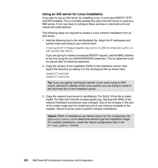 322 IBM PowerVM Virtualization Introduction and Configuration
Using an AIX server for Linux installation
If you plan to use an AIX server for installing Linux, it must have BOOTP, TFTP
and NFS enabled. This is normally already the case if the AIX server is used as a
NIM server. If not, you have to configure these services in /etc/inetd.conf and
refresh the inetd daemon.
The following steps are required to enable a Linux network installation from an
AIX server:
1. Add the following line to the /etc/bootptab file. Adapt the IP addresses and
subnet mask according to your environment:
linuxlpar0:bf=/tftpboot/ppc64.img:ip=9.3.5.200:ht=ethernet:sa=9.3.5.
197:sm=255.255.254.0:
If you are going to initiate a broadcast BOOTP request, add the MAC address
to the line using the ha=XXXXXXXXXXXX statement. The ha statement must
be placed after ht=ethernet statement.
2. Copy the content of the installation DVDs to the installation server, then
export the directory by adding it to the /etc/exports file as shown here:
/export/linux/rhel
/export/linux/sles
3. Copy the network boot kernel to /etc/tftpboot. For SLES 10 the file is called
inst64. For Red Hat 5 the file is called ppc64.img. Starting with RHEL 6 the
netboot installation procedures have changed. Due to the increase in the size
of the install image and the limited amount of real memory available to the
installer, Yaboot must be used to perform network installations.
Tip: If you are getting “permission denied” errors when trying to NFS
mount, add the IP address of the Linux partition you are trying to install to
the /etc/hosts file on the installation server.
Yaboot: RHEL 6 installations use Yaboot search for the configuration file
tftpboot/etc/yaboot.conf to determine where to get the installation image.
For multiple installations, create the Yaboot configuration files in the
01-<mac_address> format.
 