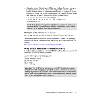 Chapter 3. Setting up virtualization: The basics 323
4. Set up the remote IPL settings in SMS or use the Open Firmware prompt to
perform a network boot. The Open Firmware prompt is only needed to
provide boot arguments for the Red Hat 5 installation for example, to enable
multipath or to have VNC during the installation. The following example shows
how to perform a network boot from the Open Firmware prompt:
0 > devalias net /vdevice/l-lan@30000002 ok
0 > boot net:9.3.5.197,,9.3.5.115, install mpath vnc
vncpassword=abc123
More details on the installation can be found at:
http://www.ibm.com/collaboration/wiki/display/LinuxP/Installation
The Linux on POWER installation is also described in Chapter 2 of Deploying
Linux on IBM eserver pSeries Clusters, SG24-7014, which can be found at this
website:
http://www.redbooks.ibm.com/abstracts/sg247014.html
Using a Linux installation server for installation
If you have a Linux installation server with DHCP enabled, it can be used for the
installation of Linux on POWER partitions.
Add the following lines to /etc/dhcpd.conf:
ignore unknown-clients;
not authoritative;
allow bootp;
allow booting;
Boot: RHEL 6 does not require the mpath boot parameter to install on a
multipath device. The dm-multipath driver is automatically loaded and the
devices can be selected in the graphical interface.
Attention: The DHCP server only answers to BOOTP broadcast requests.
Therefore, the IPL settings defined in SMS must not contain any IP address
settings. If you set the IP address in order to test connectivity to the installation
server using the ping functionality in SMS, make sure that you reset the values
back to zero before initiating the installation.
 