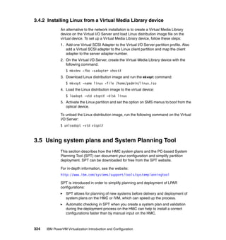 324 IBM PowerVM Virtualization Introduction and Configuration
3.4.2 Installing Linux from a Virtual Media Library device
An alternative to the network installation is to create a Virtual Media Library
device on the Virtual I/O Server and load Linux distribution image file on the
virtual device. To set up a Virtual Media Library device, follow these steps:
1. Add one Virtual SCSI Adapter to the Virtual I/O Server partition profile. Also
add a Virtual SCSI adapter to the Linux client partition and map the client
adapter to the server adapter number.
2. On the Virtual I/O Server, create the Virtual Media Library device with the
following command:
$ mkvdev -fbo -vadapter vhostX
3. Download Linux distribution image and run the mkvopt command:
$ mkvopt -name linux -file /home/padmin/linux.iso
4. Load the Linux distribution image to the virtual device:
$ loadopt -vtd vtoptX -disk linux
5. Activate the Linux partition and set the option on SMS menus to boot from the
optical device.
To unload the Linux distribution image, run the following command on the Virtual
I/O Server:
$ unloadopt -vtd vtoptX
3.5 Using system plans and System Planning Tool
This section describes how the HMC system plans and the PC-based System
Planning Tool (SPT) can document your configuration and simplify partition
deployment. SPT can be downloaded for free from the SPT website.
For in-depth information, see the website:
http://www.ibm.com/systems/support/tools/systemplanningtool
SPT is introduced in order to simplify planning and deployment of LPAR
configurations:
SPT allows for planning of new systems before delivery and deployment of
system plans on the HMC or IVM, which can speed up the process.
Automatic checking in SPT when you create a system plan and validation
during the deployment process on the HMC can help to install a correct
configurations faster than by manual input on the HMC.
 