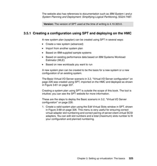 Chapter 3. Setting up virtualization: The basics 325
The website also has references to documentation such as IBM System i and p
System Planning and Deployment: Simplifying Logical Partitioning, SG24-7487.
3.5.1 Creating a configuration using SPT and deploying on the HMC
A new system plan (sysplan) can be created using SPT in several ways:
Create a new system (advanced)
Import from another system plan
Based on IBM-supplied sample systems
Based on existing performance data based on IBM Systems Workload
Estimator (WLE)
Based on new workloads you want to run
A new system plan can be created to be the basis for a new system or a new
configuration of an existing system.
The Basic Virtual I/O Server scenario in 3.2, “Virtual I/O Server configuration” on
page 226 was created using SPT, imported on the HMC and deployed as shown
in Figure 3-81 on page 337.
Creating a system plan using SPT is outside the scope of this book. The tool is
intuitive; you can see the SPT website for more information.
These are the steps to deploy the Basic scenario in 3.2, “Virtual I/O Server
configuration” on page 226:
1. Create a valid system plan using the Edit Virtual Slots window in SPT, shown
in Figure 3-68 on page 326. This menu is very useful for ensuring correct
virtual adapter slot numbering and correct pairing of server-client virtual SCSI
adapters. You can edit slot numbers and a total (maximum) slots number to fit
your configuration and planned numbering.
Version: The version of SPT used at the time of writing is 4.10.323.0.
 