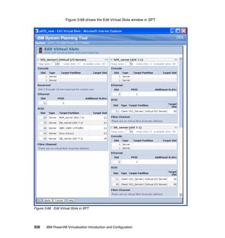326 IBM PowerVM Virtualization Introduction and Configuration
Figure 3-68 shows the Edit Virtual Slots window in SPT.
Figure 3-68 Edit Virtual Slots in SPT
 