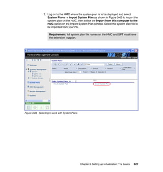 Chapter 3. Setting up virtualization: The basics 327
2. Log on to the HMC where the system plan is to be deployed and select
System Plans  Import System Plan as shown in Figure 3-69 to import the
system plan on the HMC, then select the Import from this computer to the
HMC option on the Import System Plan window. Select the system plan file to
be imported from your PC.
Figure 3-69 Selecting to work with System Plans
Requirement: All system plan file names on the HMC and SPT must have
the extension .sysplan.
 