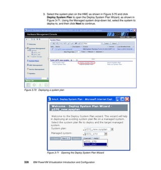 328 IBM PowerVM Virtualization Introduction and Configuration
3. Select the system plan on the HMC as shown in Figure 3-70 and click
Deploy System Plan to open the Deploy System Plan Wizard, as shown in
Figure 3-71. Using the Managed system drop-down list, select the system to
deploy to, and then click Next to continue.
Figure 3-70 Deploying a system plan
Figure 3-71 Opening the Deploy System Plan Wizard
 