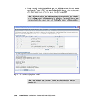 330 IBM PowerVM Virtualization Introduction and Configuration
5. In the Partition Deployment window, you can select which partitions to deploy,
as shown in Figure 3-73. If you specified an Install Source in the system plan,
click Next to continue, otherwise go to step 9 on page 334.
Figure 3-73 Partition Deployment window
Tip: If an Install Source was specified when the system plan was created,
only the Next button will be available for selection. If an Install Source was
not specified in the system plan, only the Deploy button will be available.
Tip: If you deselect the Virtual I/O Server, all client partitions are also
deselected.
 