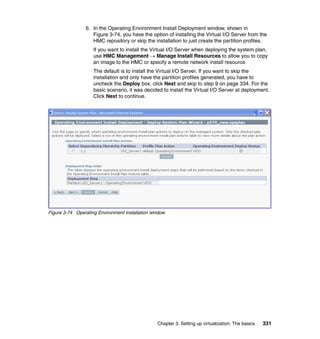 Chapter 3. Setting up virtualization: The basics 331
6. In the Operating Environment Install Deployment window, shown in
Figure 3-74, you have the option of installing the Virtual I/O Server from the
HMC repository or skip the installation to just create the partition profiles.
If you want to install the Virtual I/O Server when deploying the system plan,
use HMC Management  Manage Install Resources to allow you to copy
an image to the HMC or specify a remote network install resource.
The default is to install the Virtual I/O Server. If you want to skip the
installation and only have the partition profiles generated, you have to
uncheck the Deploy box, click Next and skip to step 9 on page 334. For the
basic scenario, it was decided to install the Virtual I/O Server at deployment.
Click Next to continue.
Figure 3-74 Operating Environment installation window
 
