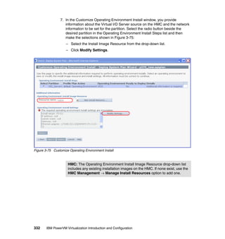 332 IBM PowerVM Virtualization Introduction and Configuration
7. In the Customize Operating Environment Install window, you provide
information about the Virtual I/O Server source on the HMC and the network
information to be set for the partition. Select the radio button beside the
desired partition in the Operating Environment Install Steps list and then
make the selections shown in Figure 3-75:
– Select the Install Image Resource from the drop-down list.
– Click Modify Settings.
Figure 3-75 Customize Operating Environment Install
HMC: The Operating Environment Install Image Resource drop-down list
includes any existing installation images on the HMC. If none exist, use the
HMC Management  Manage Install Resources option to add one.
 