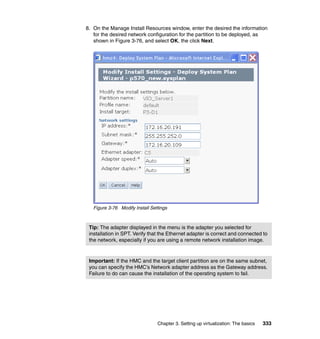 Chapter 3. Setting up virtualization: The basics 333
8. On the Manage Install Resources window, enter the desired the information
for the desired network configuration for the partition to be deployed, as
shown in Figure 3-76, and select OK, the click Next.
Figure 3-76 Modify Install Settings
Tip: The adapter displayed in the menu is the adapter you selected for
installation in SPT. Verify that the Ethernet adapter is correct and connected to
the network, especially if you are using a remote network installation image.
Important: If the HMC and the target client partition are on the same subnet,
you can specify the HMC’s Network adapter address as the Gateway address.
Failure to do can cause the installation of the operating system to fail.
 