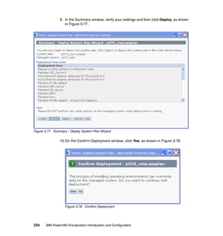 334 IBM PowerVM Virtualization Introduction and Configuration
9. In the Summary window, verify your settings and then click Deploy, as shown
in Figure 3-77.
Figure 3-77 Summary - Deploy System Plan Wizard
10.On the Confirm Deployment window, click Yes, as shown in Figure 3-78.
Figure 3-78 Confirm Deployment
 