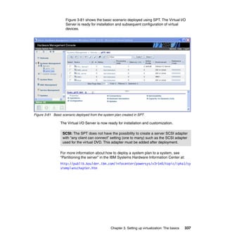 Chapter 3. Setting up virtualization: The basics 337
Figure 3-81 shows the basic scenario deployed using SPT. The Virtual I/O
Server is ready for installation and subsequent configuration of virtual
devices.
Figure 3-81 Basic scenario deployed from the system plan created in SPT
The Virtual I/O Server is now ready for installation and customization.
For more information about how to deploy a system plan to a system, see
“Partitioning the server” in the IBM Systems Hardware Information Center at:
http://publib.boulder.ibm.com/infocenter/powersys/v3r1m5/topic/ipha1/sy
stemplanschapter.htm
SCSI: The SPT does not have the possibility to create a server SCSI adapter
with “any client can connect” setting (one to many) such as the SCSI adapter
used for the virtual DVD. This adapter must be added after deployment.
 