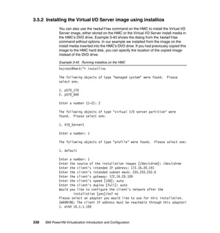 338 IBM PowerVM Virtualization Introduction and Configuration
3.5.2 Installing the Virtual I/O Server image using installios
You can also use the installios command on the HMC to install the Virtual I/O
Server image, either stored on the HMC or the Virtual I/O Server install media in
the HMC’s DVD drive. Example 3-40 shows the dialog from the installios
command without options. In our example we installed from the image on the
install media inserted into the HMC’s DVD drive. If you had previously copied this
image to the HMC hard disk, you can specify the location of the copied image
instead of the DVD drive.
Example 3-40 Running installios on the HMC
hscroot@hmc4:~> installios
The following objects of type "managed system" were found. Please
select one:
1. p570_170
2. p570_6A0
Enter a number (1-2): 2
The following objects of type "virtual I/O server partition" were
found. Please select one:
1. VIO_Server1
Enter a number: 1
The following objects of type "profile" were found. Please select one:
1. default
Enter a number: 1
Enter the source of the installation images [/dev/cdrom]: /dev/cdrom
Enter the client's intended IP address: 172.16.20.191
Enter the client's intended subnet mask: 255.255.252.0
Enter the client's gateway: 172.16.20.109
Enter the client's speed [100]: auto
Enter the client's duplex [full]: auto
Would you like to configure the client's network after the
installation [yes]/no? no
Please select an adapter you would like to use for this installation.
(WARNING: The client IP address must be reachable through this adapter!
1. eth0 10.1.1.109
 