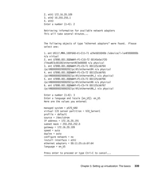 Chapter 3. Setting up virtualization: The basics 339
2. eth1 172.16.20.109
3. eth2 10.255.255.1
4. eth3
Enter a number (1-4): 2
Retrieving information for available network adapters
This will take several minutes...
The following objects of type "ethernet adapters" were found. Please
select one:
1. ent U9117.MMA.100F6A0-V1-C11-T1 a24e5655040b /vdevice/l-lan@3000000b
n/a virtual
2. ent U789D.001.DQDWWHY-P1-C10-T2 00145e5e1f20
/lhea@23c00100/ethernet@23e00000 n/a physical
3. ent U789D.001.DQDWWHY-P1-C5-T1 001125cb6f64
/pci@800000020000202/pci@1/ethernet@4 n/a physical
4. ent U789D.001.DQDWWHY-P1-C5-T2 001125cb6f65
/pci@800000020000202/pci@1/ethernet@4,1 n/a physical
5. ent U789D.001.DQDWWHY-P1-C5-T3 001125cb6f66
/pci@800000020000202/pci@1/ethernet@6 n/a physical
6. ent U789D.001.DQDWWHY-P1-C5-T4 001125cb6f67
/pci@800000020000202/pci@1/ethernet@6,1 n/a physical
Enter a number (1-6): 3
Enter a language and locale [en_US]: en_US
Here are the values you entered:
managed system = p570_6A0
virtual I/O server partition = VIO_Server1
profile = default
source = /dev/cdrom
IP address = 172.16.20.191
subnet mask = 255.255.252.0
gateway = 172.16.20.109
speed = auto
duplex = auto
configure network = no
install interface = eth1
ethernet adapters = 00:11:25:cb:6f:64
language = en_US
Press enter to proceed or type Ctrl-C to cancel...
 