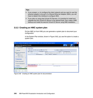 340 IBM PowerVM Virtualization Introduction and Configuration
3.5.3 Creating an HMC system plan
On the HMC (or from IVM) you can generate a system plan to document your
configuration.
In the System Plan window, shown in Figure 3-82, you see the option to create a
system plan.
Figure 3-82 Creating an HMC system plan for documentation
Tips:
If you answer yes to configure the client network and you want to use this
physical adapter to be part of a Shared Ethernet Adapter (SEA), you will
have to detach this interface to configure SEA.
If you plan on using dual Virtual I/O Servers, it is practical to install and
upgrade the first Virtual I/O Server to the desired level, then make a NIM
backup and install the second Virtual I/O Server using NIM installation.
 