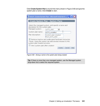 Chapter 3. Setting up virtualization: The basics 341
Click Create System Plan to launch the menu shown in Figure 3-83 and give the
system plan a name. Click Create to start.
Figure 3-83 Giving a name to the system plan being created
Tip: If there is more than one managed system, use the Managed system
drop-down list to select the required system.
 