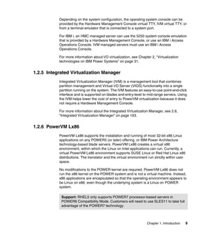 Chapter 1. Introduction 9
Depending on the system configuration, the operating system console can be
provided by the Hardware Management Console virtual TTY, IVM virtual TTY, or
from a terminal emulator that is connected to a system port.
For IBM i, an HMC managed server can use the 5250 system console emulation
that is provided by a Hardware Management Console, or use an IBM i Access
Operations Console. IVM managed servers must use an IBM i Access
Operations Console.
For more information about I/O virtualization, see Chapter 2, “Virtualization
technologies on IBM Power Systems” on page 31.
1.2.5 Integrated Virtualization Manager
Integrated Virtualization Manager (IVM) is a management tool that combines
partition management and Virtual I/O Server (VIOS) functionality into a single
partition running on the system. The IVM features an easy-to-use point-and-click
interface and is supported on blades and entry-level to mid-range servers. Using
the IVM helps lower the cost of entry to PowerVM virtualization because it does
not require a Hardware Management Console.
For more information about the Integrated Virtualization Manager, see 2.6,
“Integrated Virtualization Manager” on page 103.
1.2.6 PowerVM Lx86
PowerVM Lx86 supports the installation and running of most 32-bit x86 Linux
applications on any POWER5 (or later) offering, or IBM Power Architecture
technology-based blade servers. PowerVM Lx86 creates a virtual x86
environment, within which the Linux on Intel applications can run. Currently, a
virtual PowerVM Lx86 environment supports SUSE Linux or Red Hat Linux x86
distributions. The translator and the virtual environment run strictly within user
space.
No modifications to the POWER kernel are required. PowerVM Lx86 does not
run the x86 kernel on the POWER system and is not a virtual machine. Instead,
x86 applications are encapsulated so that the operating environment appears to
be Linux on x86, even though the underlying system is a Linux on POWER
system.
Support: RHEL5 only supports POWER7 processor-based servers in
POWER6 Compatibility Mode. Customers will need to use SLES11 to take full
advantage of the POWER7 technology.
 