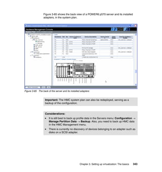 Chapter 3. Setting up virtualization: The basics 343
Figure 3-85 shows the back view of a POWER6 p570 server and its installed
adapters, in the system plan.
Figure 3-85 The back of the server and its installed adapters
Important: The HMC system plan can also be redeployed, serving as a
backup of the configuration.
Considerations:
It is still best to back up profile data in the Servers menu: Configuration 
Manage Partition Data  Backup. Also, you need to back up HMC data
in the HMC Management menu.
There is currently no discovery of devices belonging to an adapter such as
disks on a SCSI adapter.
 