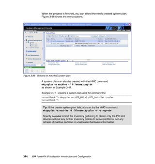 344 IBM PowerVM Virtualization Introduction and Configuration
When the process is finished, you can select the newly created system plan;
Figure 3-86 shows the menu options.
Figure 3-86 Options for the HMC system plan
A system plan can also be created with the HMC command
mksysplan -m machine -f filename.sysplan
as shown in Example 3-41.
Example 3-41 Creating a system plan using the command line
hscroot@hmc4:~> mksysplan -m p570_6A0 -f p570_installed.sysplan
hscroot@hmc4:~>
Tip: If the create system plan fails, you can try the HMC command:
mksysplan -m machine -f filename.sysplan -v -o noprobe
Specify noprobe to limit the inventory gathering to obtain only the PCI slot
devices without any further inventory probes to active partitions, nor any
refresh of inactive partition or unallocated hardware information.
 