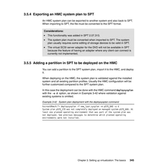 Chapter 3. Setting up virtualization: The basics 345
3.5.4 Exporting an HMC system plan to SPT
An HMC system plan can be exported to another system and also back to SPT.
When importing to SPT, the file must be converted to the SPT format.
3.5.5 Adding a partition in SPT to be deployed on the HMC
You can add a partition to the SPT system plan, import it to the HMC, and deploy
it.
When deploying on the HMC, the system plan is validated against the installed
system and all existing partition profiles. Usually the HMC configuration will be
further customized compared to the SPT system plan.
In this case the deployment can be done with the HMC command deploysysplan
with the -o d option, as shown in Example 3-42 where validation against
existing systems is omitted.
Example 3-42 System plan deployment with the deploysysplan command
hscroot@hmc4:~> deploysysplan -f new_lpar.sysplan -m p570_6A0 -o d
System plan p570_170 was not completely deployed on managed system p570_6A0. At
least one planned operating environment that was part of the system plan was
not deployed. See previous messages to determine which planned operating
environments were not installed.
Considerations:
This functionality was added in SPT 2.07.313.
The system plan must be converted when imported to SPT. The system
plan usually requires some editing of storage devices to be valid in SPT.
The virtual SCSI server adapter for the DVD will not be available in SPT
because the feature of having an adapter where any client can connect is
currently not implemented.
 