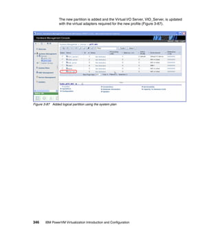 346 IBM PowerVM Virtualization Introduction and Configuration
The new partition is added and the Virtual I/O Server, VIO_Server, is updated
with the virtual adapters required for the new profile (Figure 3-87).
Figure 3-87 Added logical partition using the system plan
 