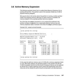 Chapter 3. Setting up virtualization: The basics 347
3.6 Active Memory Expansion
The following example shows how to enable Active Memory Expansion for an
existing AIX partition. The partition used in this example initially has 10 GB of
physical memory assigned.
We assume that on the server where the partition is running, another partition
needs more physical memory. Because no spare memory is available, the
memory footprint of the example partition has to be reduced.
As a first step, the amepat command is run to analyze the workload in the
partition and get a suggestion for a reasonable physical memory size and
memory expansion factor. Example 3-43 shows the amepat command output.
Example 3-43 amepat command example
.
.[Lines omitted for clarity]
.
Active Memory Expansion Modeled Statistics :
-------------------------------------------
Modeled Expanded Memory Size : 10.00 GB
Achievable Compression ratio :2.85
Expansion Modeled True Modeled CPU Usage
Factor Memory Size Memory Gain Estimate
--------- ------------- ------------------ -----------
1.03 9.75 GB 256.00 MB [ 3%] 0.00 [ 0%]
1.22 8.25 GB 1.75 GB [ 21%] 0.00 [ 0%]
1.38 7.25 GB 2.75 GB [ 38%] 0.00 [ 0%]
1.54 6.50 GB 3.50 GB [ 54%] 0.00 [ 0%]
1.67 6.00 GB 4.00 GB [ 67%] 0.00 [ 0%]
1.82 5.50 GB 4.50 GB [ 82%] 0.00 [ 0%]
2.00 5.00 GB 5.00 GB [100%] 0.52 [ 26%]
.
.[Lines omitted for clarity]
.
In this case the optimum memory size is 5.5 GB with a memory expansion factor
of 1.82. With these settings, the operating system in the partition will still see
10 GB of available memory, but the amount of physical memory can be reduced
by almost half. A higher expansion factor means that significantly more CPU
resources will be needed for performing the compression and decompression.
 