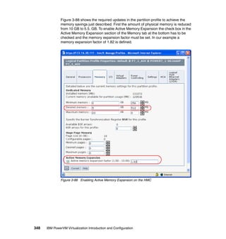 348 IBM PowerVM Virtualization Introduction and Configuration
Figure 3-88 shows the required updates in the partition profile to achieve the
memory savings just described. First the amount of physical memory is reduced
from 10 GB to 5.5. GB. To enable Active Memory Expansion the check box in the
Active Memory Expansion section of the Memory tab at the bottom has to be
checked and the memory expansion factor must be set. In our example a
memory expansion factor of 1.82 is defined.
Figure 3-88 Enabling Active Memory Expansion on the HMC
 