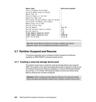 350 IBM PowerVM Virtualization Introduction and Configuration
Memory Mode : Dedicated-Expanded
Total I/O Memory Entitlement : -
Variable Memory Capacity Weight : -
Memory Pool ID : -
Physical Memory in the Pool : -
Hypervisor Page Size : -
Unallocated Variable Memory Capacity Weight: -
Unallocated I/O Memory entitlement : -
Memory Group ID of LPAR : -
Desired Virtual CPUs : 2
Desired Memory : 5632 MB
Desired Variable Capacity Weight : 128
Desired Capacity : 0.20
Target Memory Expansion Factor : 1.82
Target Memory Expansion Size : 10240 MB
Power Saving Mode : Disabled
#
3.7 Partition Suspend and Resume
This section describes how to configure Partition Suspend and Resume
capability on IBM POWER7 processor-based servers.
3.7.1 Creating a reserved storage device pool
This section shows how to create the reserved storage device pool using the
HMC. The creation of the reserved storage device pool is required in order to use
the Partition Suspend and Resume capability on a Power VM Standard Edition
environment, or in a Power VM Enterprise Edition environment where Active
Memory Sharing has not been configured.
Tip: After Active Memory Expansion has been enabled, the memory
expansion factor can be changed dynamically using DLPAR.
Attention: When configuring Active Memory Sharing, the reserved storage
device pool gets automatically created when creating a shared memory pool.
 