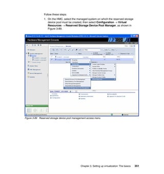 Chapter 3. Setting up virtualization: The basics 351
Follow these steps:
1. On the HMC, select the managed system on which the reserved storage
device pool must be created, then select Configuration  Virtual
Resources  Reserved Storage Device Pool Manager, as shown in
Figure 3-89.
Figure 3-89 Reserved storage device pool management access menu
 