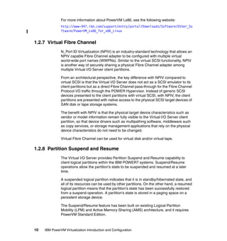 10 IBM PowerVM Virtualization Introduction and Configuration
For more information about PowerVM Lx86, see the following website:
http://www-947.ibm.com/support/entry/portal/Downloads/Software/Other_So
ftware/PowerVM_Lx86_for_x86_Linux
1.2.7 Virtual Fibre Channel
N_Port ID Virtualization (NPIV) is an industry-standard technology that allows an
NPIV capable Fibre Channel adapter to be configured with multiple virtual
world-wide port names (WWPNs). Similar to the virtual SCSI functionality, NPIV
is another way of securely sharing a physical Fibre Channel adapter among
multiple Virtual I/O Server client partitions.
From an architectural perspective, the key difference with NPIV compared to
virtual SCSI is that the Virtual I/O Server does not act as a SCSI emulator to its
client partitions but as a direct Fibre Channel pass-through for the Fibre Channel
Protocol I/O traffic through the POWER Hypervisor. Instead of generic SCSI
devices presented to the client partitions with virtual SCSI, with NPIV, the client
partitions are presented with native access to the physical SCSI target devices of
SAN disk or tape storage systems.
The benefit with NPIV is that the physical target device characteristics such as
vendor or model information remain fully visible to the Virtual I/O Server client
partition, so that device drivers such as multipathing software, middleware such
as copy services, or storage management applications that rely on the physical
device characteristics do not need to be changed.
Virtual Fibre Channel can be used for virtual disk and/or virtual tape.
1.2.8 Partition Suspend and Resume
The Virtual I/O Server provides Partition Suspend and Resume capability to
client logical partitions within the IBM POWER7 systems. Suspend/Resume
operations allow the partition’s state to be suspended and resumed at a later
time.
A suspended logical partition indicates that it is in standby/hibernated state, and
all of its resources can be used by other partitions. On the other hand, a resumed
logical partition means that the partition’s state has been successfully restored
from a suspend operation. A partition’s state is stored in a paging space on a
persistent storage device.
The Suspend/Resume feature has been built on existing Logical Partition
Mobility (LPM) and Active Memory Sharing (AMS) architecture, and it requires
PowerVM Standard Edition.
 