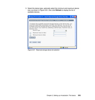 Chapter 3. Setting up virtualization: The basics 353
3. Select the device type, optionally select the minimum and maximum device
size, as shown in Figure 3-91, then click Refresh to display the list of
available devices.
Figure 3-91 Reserved storage device list selection
 