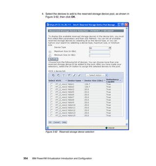 354 IBM PowerVM Virtualization Introduction and Configuration
4. Select the devices to add to the reserved storage device pool, as shown in
Figure 3-92, then click OK.
Figure 3-92 Reserved storage device selection
 