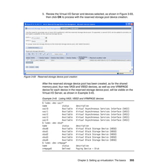 Chapter 3. Setting up virtualization: The basics 355
5. Review the Virtual I/O Server and devices selected, as shown in Figure 3-93,
then click OK to process with the reserved storage pool device creation.
Figure 3-93 Reserved storage device pool creation
After the reserved storage device pool has been created, as for the shared
memory pool, four new VASI and VBSD devices, as well as one VRMPAGE
device for each device in the reserved storage device pool, will be visible on the
Virtual I/O Server, as shown in Example 3-45.
Example 3-45 Listing VASI, VBSD and VRMPAGE devices
$ lsdev -dev vasi*
name status description
vasi0 Available Virtual Asynchronous Services Interface (VASI)
vasi1 Available Virtual Asynchronous Services Interface (VASI)
vasi2 Available Virtual Asynchronous Services Interface (VASI)
vasi3 Available Virtual Asynchronous Services Interface (VASI)
vasi4 Available Virtual Asynchronous Services Interface (VASI)
$ lsdev -dev vbsd*
name status description
vbsd0 Available Virtual Block Storage Device (VBSD)
vbsd1 Available Virtual Block Storage Device (VBSD)
vbsd2 Available Virtual Block Storage Device (VBSD)
vbsd3 Available Virtual Block Storage Device (VBSD)
vbsd4 Available Virtual Block Storage Device (VBSD)
$ lsdev -dev vrmpage*
name status description
vrmpage0 Defined Paging Device - Disk
 