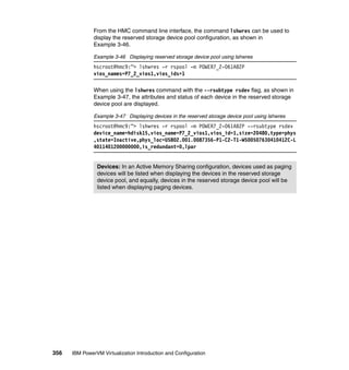 356 IBM PowerVM Virtualization Introduction and Configuration
From the HMC command line interface, the command lshwres can be used to
display the reserved storage device pool configuration, as shown in
Example 3-46.
Example 3-46 Displaying reserved storage device pool using lshwres
hscroot@hmc9:~> lshwres -r rspool -m POWER7_2-061AB2P
vios_names=P7_2_vios1,vios_ids=1
When using the lshwres command with the --rsubtype rsdev flag, as shown in
Example 3-47, the attributes and status of each device in the reserved storage
device pool are displayed.
Example 3-47 Displaying devices in the reserved storage device pool using lshwres
hscroot@hmc9:~> lshwres -r rspool -m POWER7_2-061AB2P --rsubtype rsdev
device_name=hdisk15,vios_name=P7_2_vios1,vios_id=1,size=20480,type=phys
,state=Inactive,phys_loc=U5802.001.0087356-P1-C2-T1-W500507630410412C-L
4011401200000000,is_redundant=0,lpar
Devices: In an Active Memory Sharing configuration, devices used as paging
devices will be listed when displaying the devices in the reserved storage
device pool, and equally, devices in the reserved storage device pool will be
listed when displaying paging devices.
 