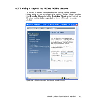 Chapter 3. Setting up virtualization: The basics 357
3.7.2 Creating a suspend and resume capable partition
The process to create a suspend and resume capable partition is almost
identical as the process to create any other partition. The only difference resides
in the Create Partition section of the Create Lpar Wizard, where the check box
Allow this partition to be suspended, as shown in Figure 3-94, must be
selected.
Figure 3-94 Creating a suspend and resume capable partition
 